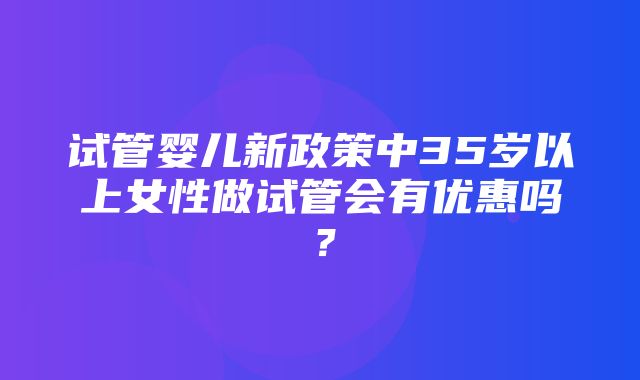 试管婴儿新政策中35岁以上女性做试管会有优惠吗？