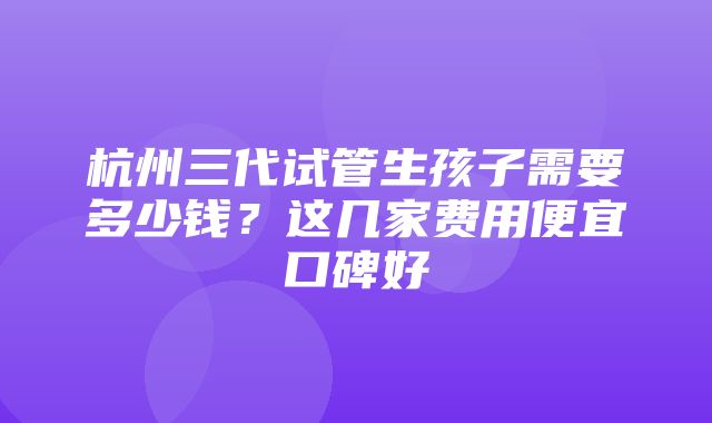 杭州三代试管生孩子需要多少钱？这几家费用便宜口碑好