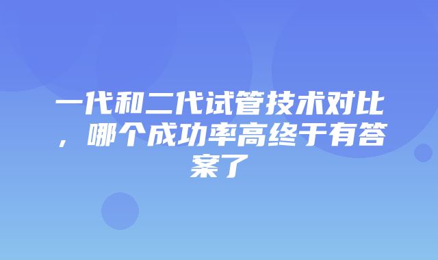 一代和二代试管技术对比，哪个成功率高终于有答案了