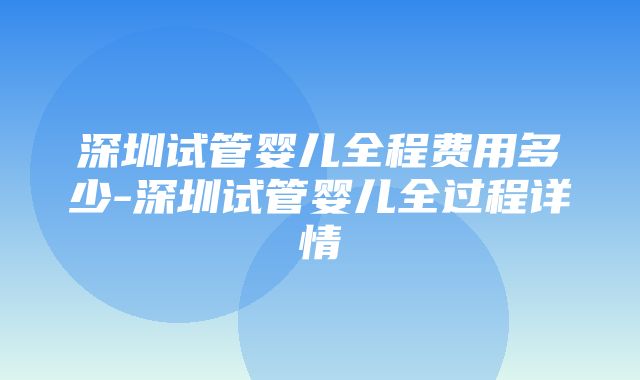 深圳试管婴儿全程费用多少-深圳试管婴儿全过程详情