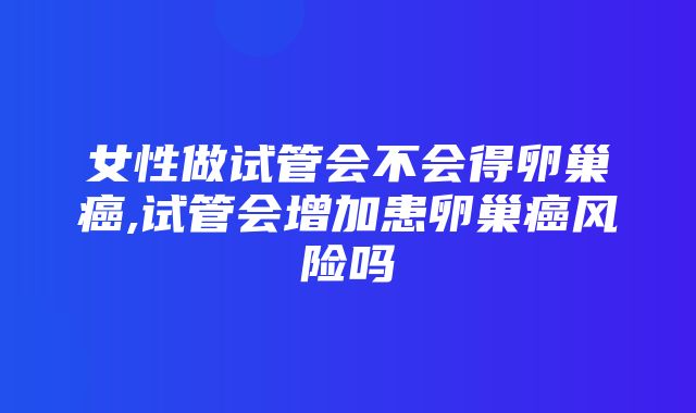 女性做试管会不会得卵巢癌,试管会增加患卵巢癌风险吗