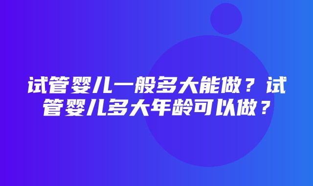 试管婴儿一般多大能做？试管婴儿多大年龄可以做？