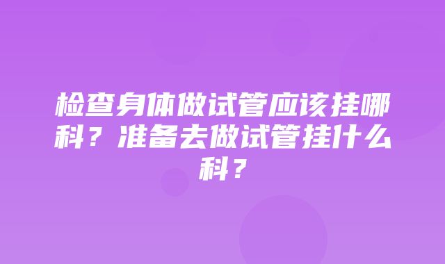 检查身体做试管应该挂哪科？准备去做试管挂什么科？