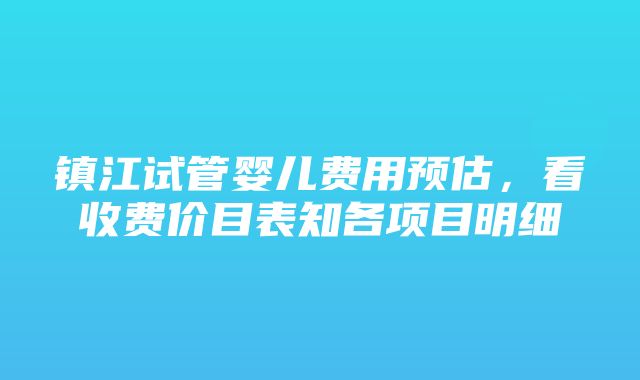 镇江试管婴儿费用预估，看收费价目表知各项目明细