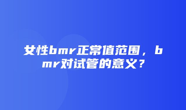 女性bmr正常值范围，bmr对试管的意义？