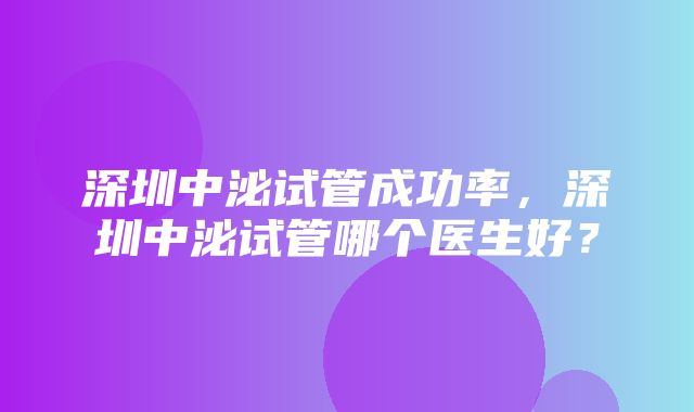 深圳中泌试管成功率，深圳中泌试管哪个医生好？