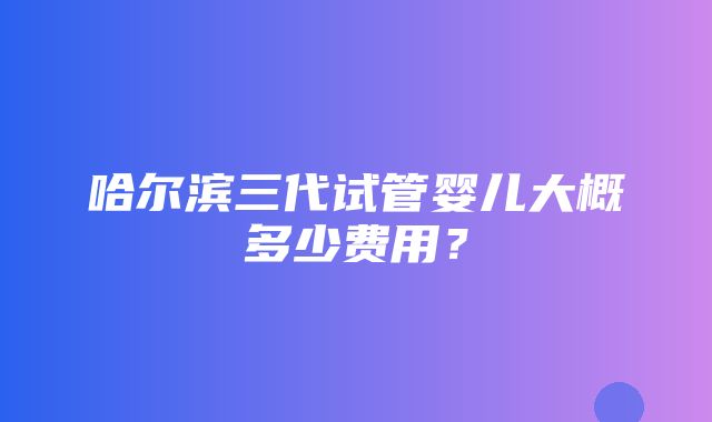 哈尔滨三代试管婴儿大概多少费用？