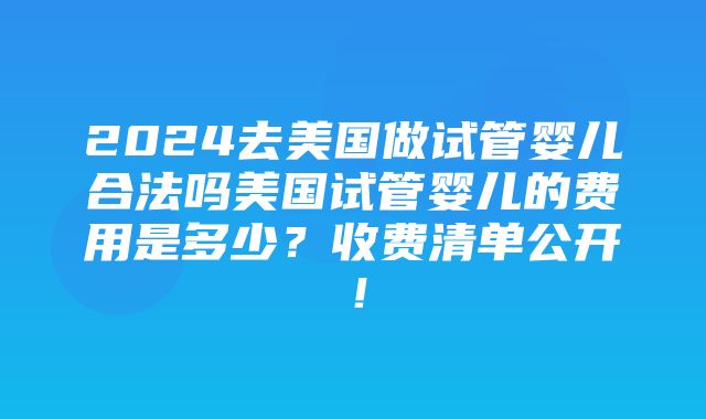 2024去美国做试管婴儿合法吗美国试管婴儿的费用是多少？收费清单公开！