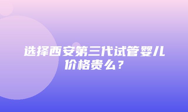 选择西安第三代试管婴儿价格贵么？