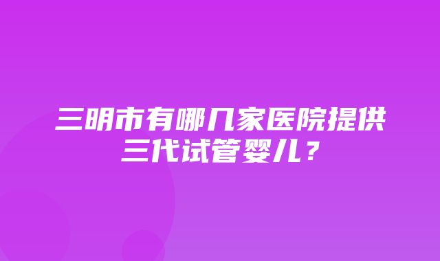 三明市有哪几家医院提供三代试管婴儿？