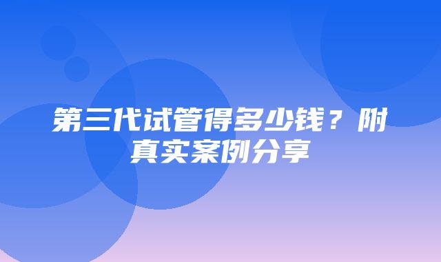 第三代试管得多少钱？附真实案例分享