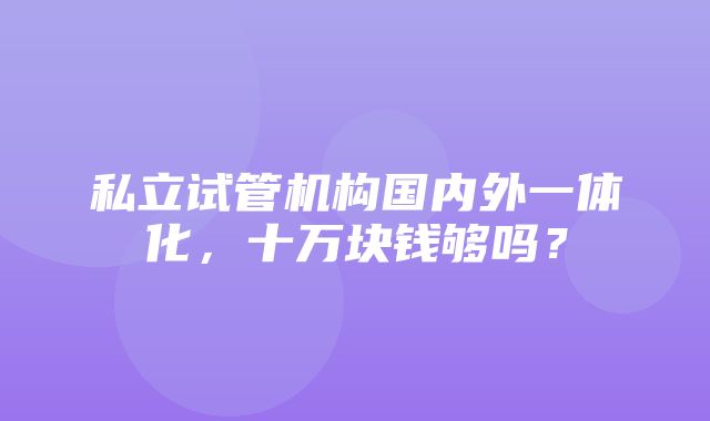 私立试管机构国内外一体化，十万块钱够吗？