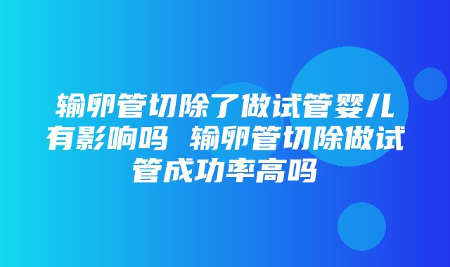 输卵管切除了做试管婴儿有影响吗 输卵管切除做试管成功率高吗