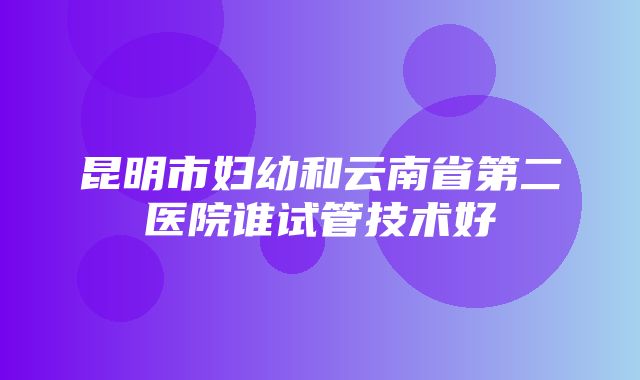 昆明市妇幼和云南省第二医院谁试管技术好