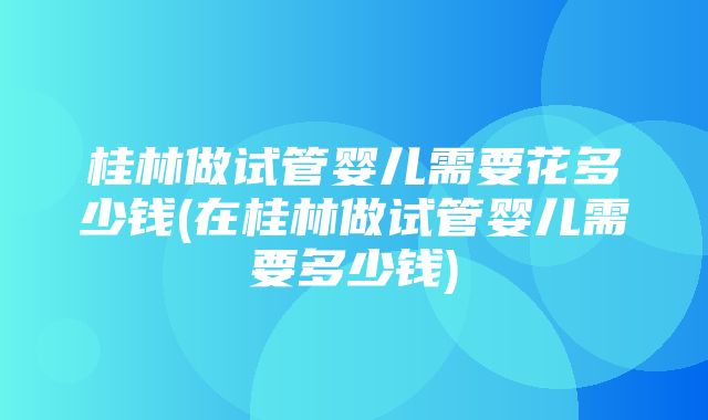 桂林做试管婴儿需要花多少钱(在桂林做试管婴儿需要多少钱)