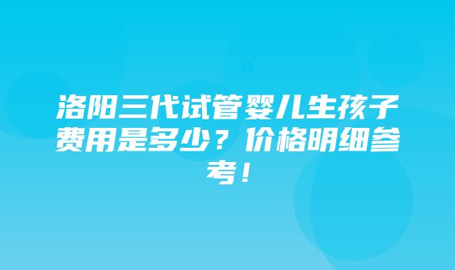 洛阳三代试管婴儿生孩子费用是多少？价格明细参考！