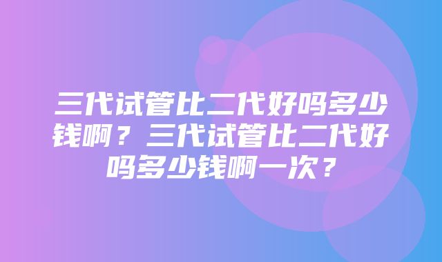 三代试管比二代好吗多少钱啊？三代试管比二代好吗多少钱啊一次？