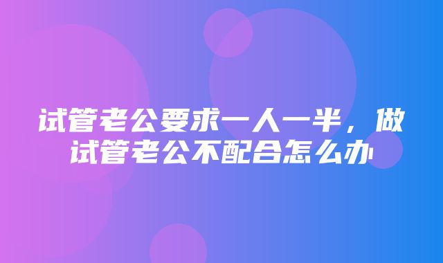 试管老公要求一人一半，做试管老公不配合怎么办