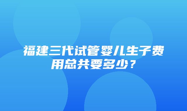 福建三代试管婴儿生子费用总共要多少？