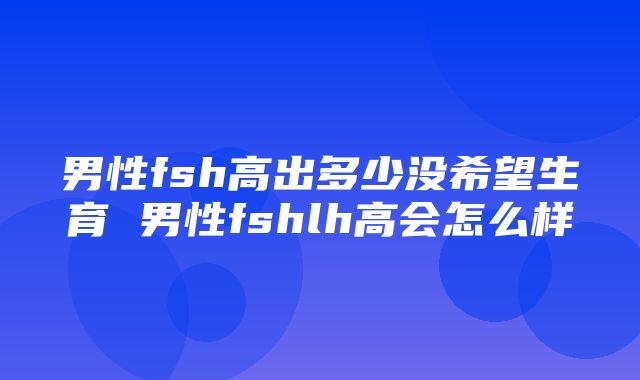 男性fsh高出多少没希望生育 男性fshlh高会怎么样