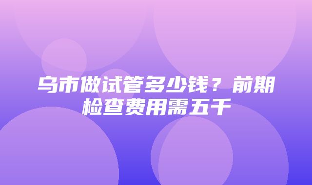 乌市做试管多少钱？前期检查费用需五千