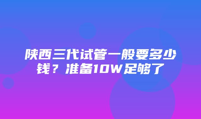 陕西三代试管一般要多少钱？准备10W足够了