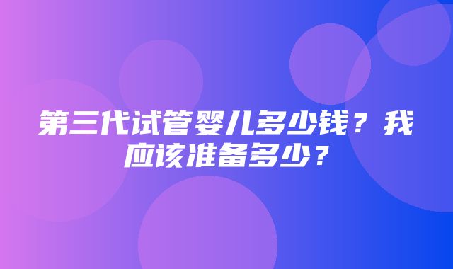 第三代试管婴儿多少钱？我应该准备多少？