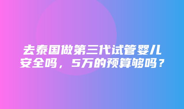 去泰国做第三代试管婴儿安全吗，5万的预算够吗？