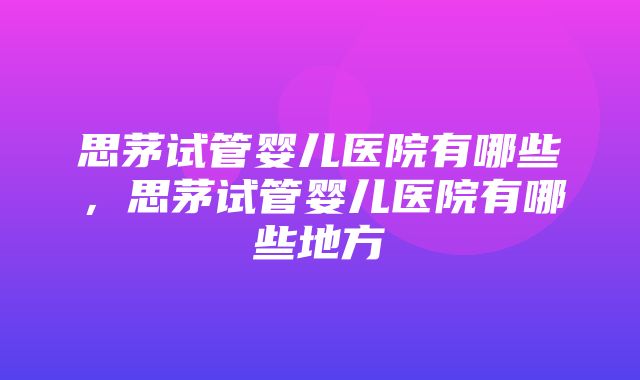 思茅试管婴儿医院有哪些，思茅试管婴儿医院有哪些地方