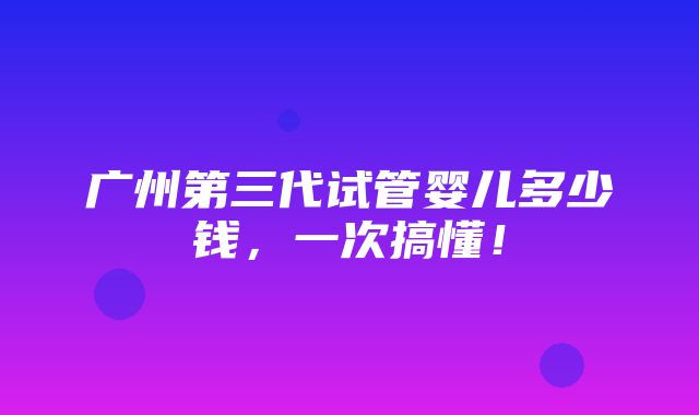 广州第三代试管婴儿多少钱，一次搞懂！