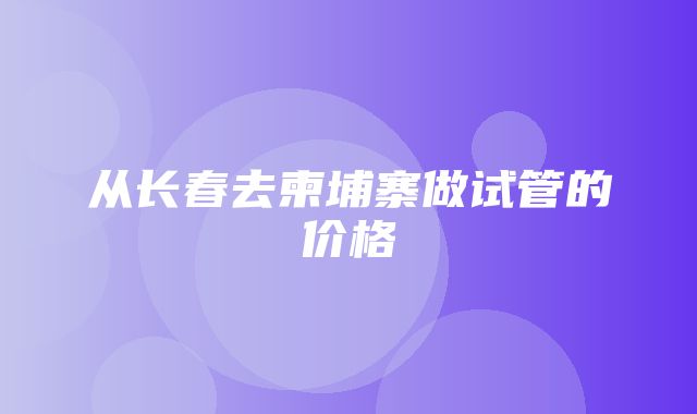 从长春去柬埔寨做试管的价格