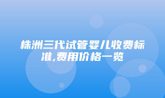 株洲三代试管婴儿收费标准,费用价格一览