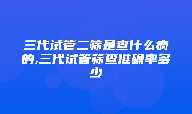 三代试管二筛是查什么病的,三代试管筛查准确率多少