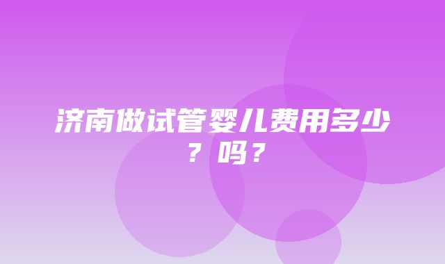 济南做试管婴儿费用多少？吗？