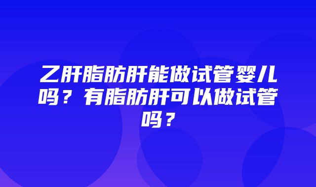 乙肝脂肪肝能做试管婴儿吗？有脂肪肝可以做试管吗？