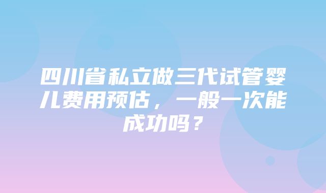 四川省私立做三代试管婴儿费用预估，一般一次能成功吗？