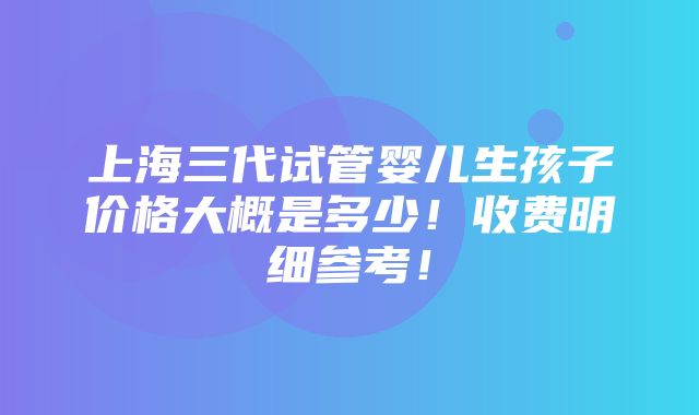 上海三代试管婴儿生孩子价格大概是多少！收费明细参考！