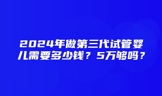 2024年做第三代试管婴儿需要多少钱？5万够吗？