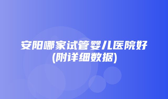 安阳哪家试管婴儿医院好(附详细数据)