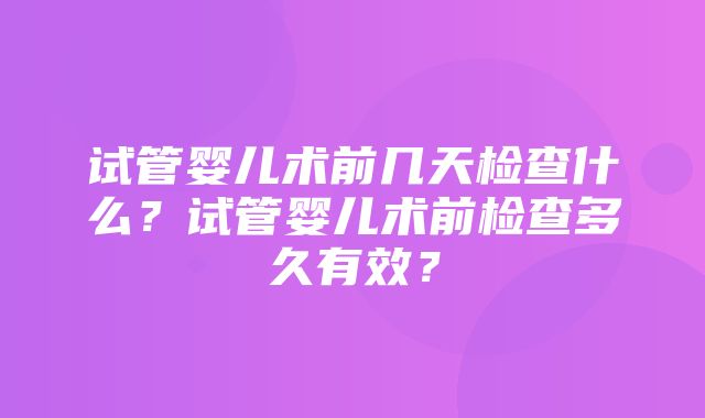 试管婴儿术前几天检查什么？试管婴儿术前检查多久有效？