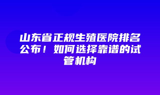 山东省正规生殖医院排名公布！如何选择靠谱的试管机构