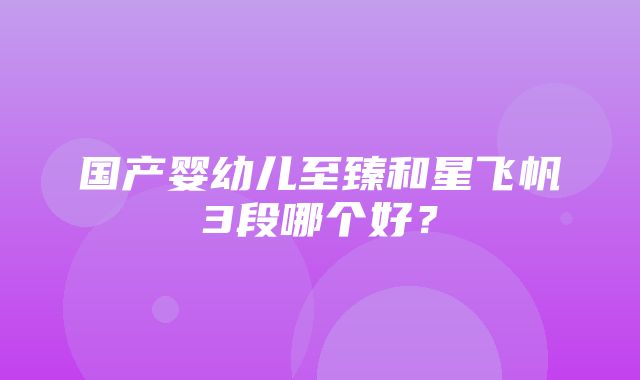 国产婴幼儿至臻和星飞帆3段哪个好？