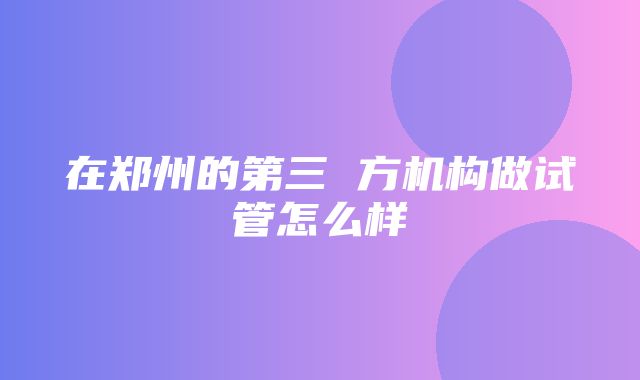 在郑州的第三 方机构做试管怎么样