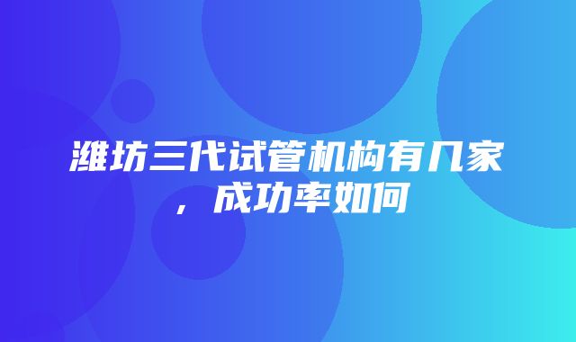 潍坊三代试管机构有几家，成功率如何