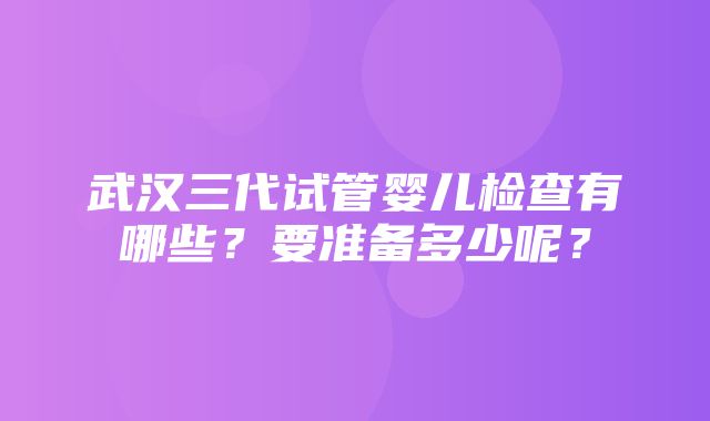 武汉三代试管婴儿检查有哪些？要准备多少呢？