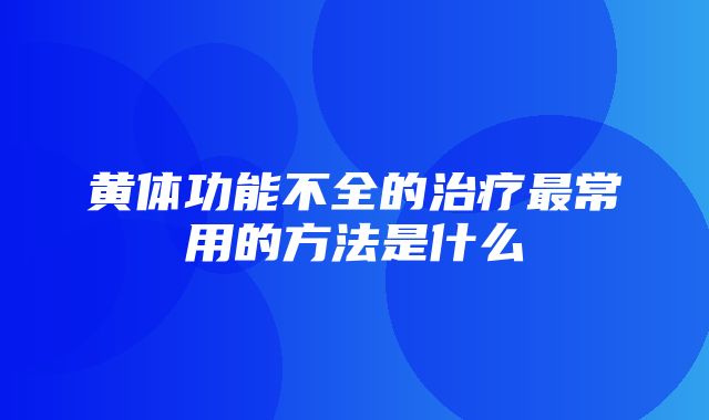 黄体功能不全的治疗最常用的方法是什么