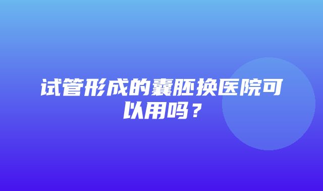 试管形成的囊胚换医院可以用吗？