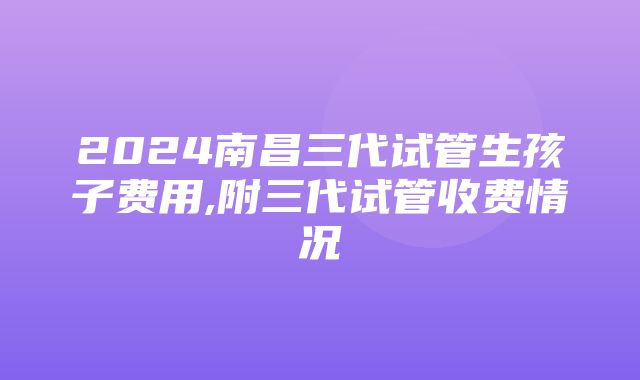 2024南昌三代试管生孩子费用,附三代试管收费情况