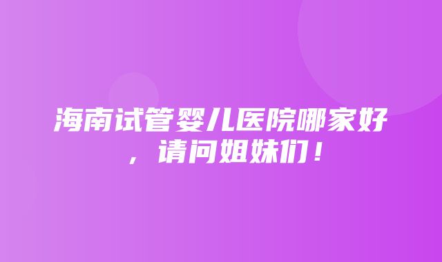 海南试管婴儿医院哪家好，请问姐妹们！