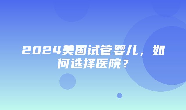 2024美国试管婴儿，如何选择医院？